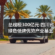 总规模300亿元 四川省绿色低碳优势产业基金正式运营