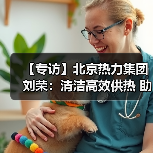 【专访】北京热力集团刘荣：清洁高效供热 助力节能减排