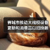 晋城市推动大规模设备更新和消费品以旧换新实施方案(图3) 晋城市推动大规模设备更新和消费品以旧换新实施方案(图3)