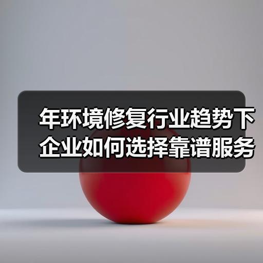 年环境修复行业趋势下企业如何选择靠谱服务商
