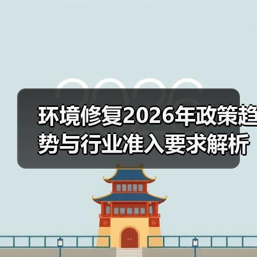 环境修复2026年政策趋势与行业准入要求解析